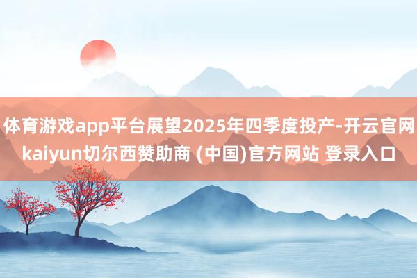 体育游戏app平台展望2025年四季度投产-开云官网kaiyun切尔西赞助商 (中国)官方网站 登录入口
