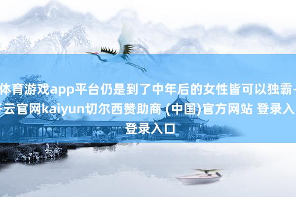 体育游戏app平台仍是到了中年后的女性皆可以独霸-开云官网kaiyun切尔西赞助商 (中国)官方网站 登录入口