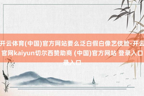 开云体育(中国)官方网站要么泛白假白像艺伎脸-开云官网kaiyun切尔西赞助商 (中国)官方网站 登录入口