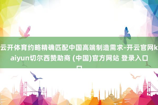 云开体育约略精确匹配中国高端制造需求-开云官网kaiyun切尔西赞助商 (中国)官方网站 登录入口