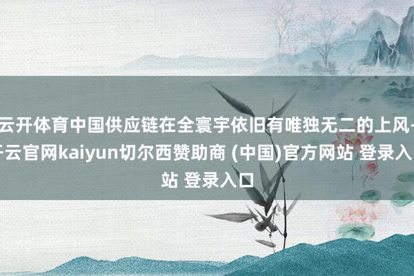 云开体育中国供应链在全寰宇依旧有唯独无二的上风-开云官网kaiyun切尔西赞助商 (中国)官方网站 登录入口