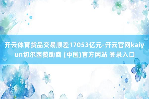 开云体育货品交易顺差17053亿元-开云官网kaiyun切尔西赞助商 (中国)官方网站 登录入口