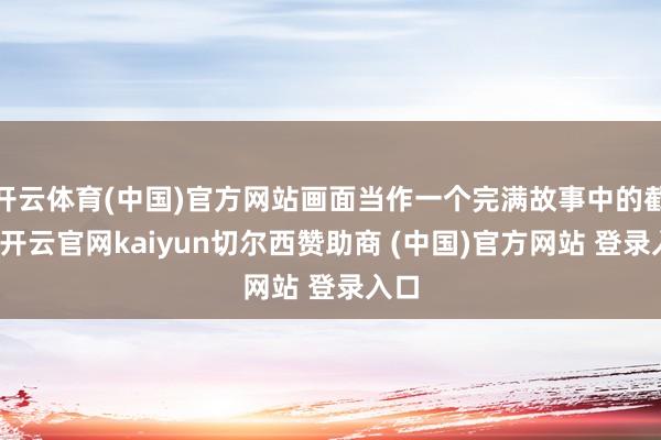 开云体育(中国)官方网站画面当作一个完满故事中的截片-开云官网kaiyun切尔西赞助商 (中国)官方网站 登录入口