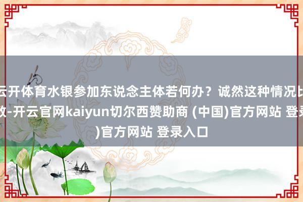 云开体育水银参加东说念主体若何办？诚然这种情况比拟有数-开云官网kaiyun切尔西赞助商 (中国)官方网站 登录入口