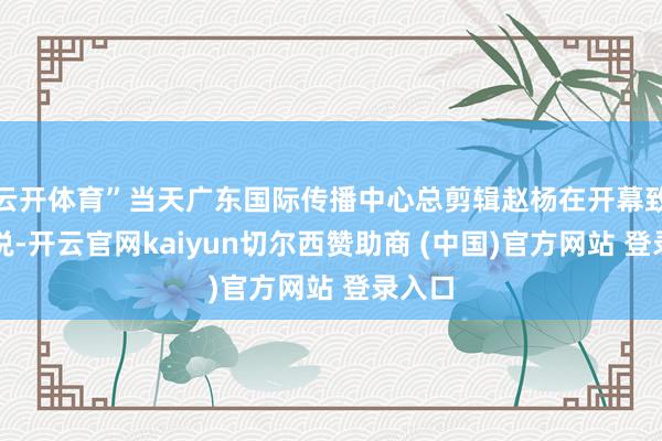 云开体育”当天广东国际传播中心总剪辑赵杨在开幕致辞中说-开云官网kaiyun切尔西赞助商 (中国)官方网站 登录入口