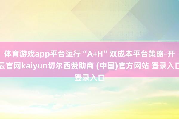 体育游戏app平台运行“A+H”双成本平台策略-开云官网kaiyun切尔西赞助商 (中国)官方网站 登录入口