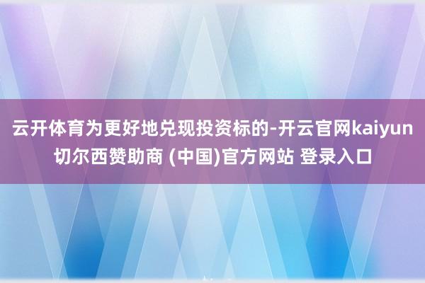 云开体育为更好地兑现投资标的-开云官网kaiyun切尔西赞助商 (中国)官方网站 登录入口