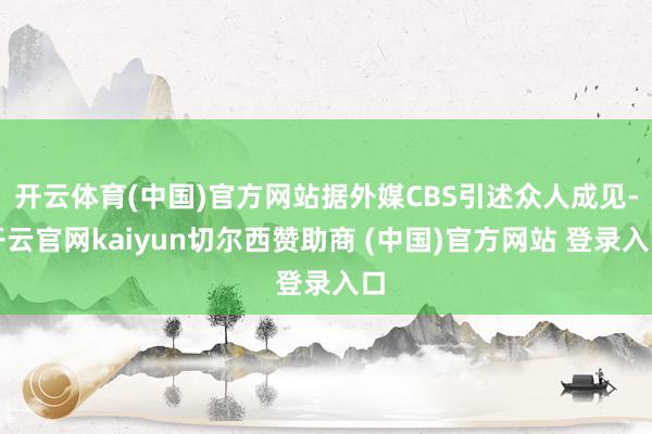 开云体育(中国)官方网站据外媒CBS引述众人成见-开云官网kaiyun切尔西赞助商 (中国)官方网站 登录入口