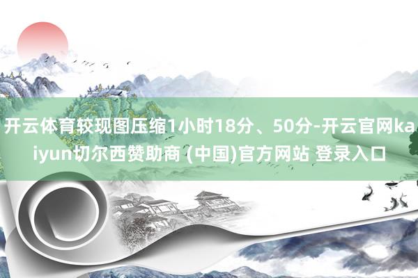 开云体育较现图压缩1小时18分、50分-开云官网kaiyun切尔西赞助商 (中国)官方网站 登录入口