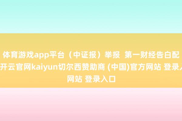 体育游戏app平台（中证报）举报  第一财经告白配合-开云官网kaiyun切尔西赞助商 (中国)官方网站 登录入口
