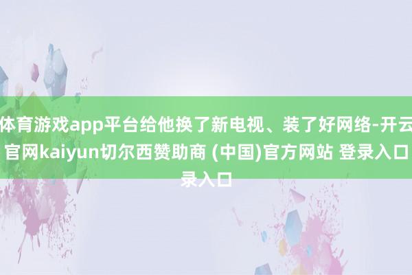 体育游戏app平台给他换了新电视、装了好网络-开云官网kaiyun切尔西赞助商 (中国)官方网站 登录入口