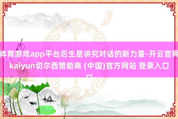 体育游戏app平台后生是讲究对话的新力量-开云官网kaiyun切尔西赞助商 (中国)官方网站 登录入口