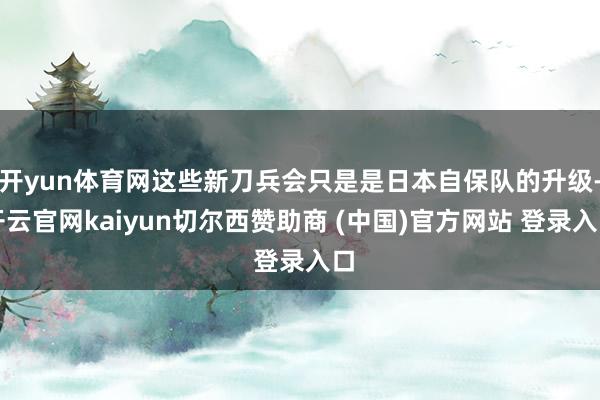 开yun体育网这些新刀兵会只是是日本自保队的升级-开云官网kaiyun切尔西赞助商 (中国)官方网站 登录入口