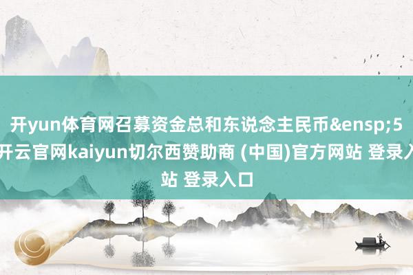 开yun体育网召募资金总和东说念主民币&ensp;50-开云官网kaiyun切尔西赞助商 (中国)官方网站 登录入口