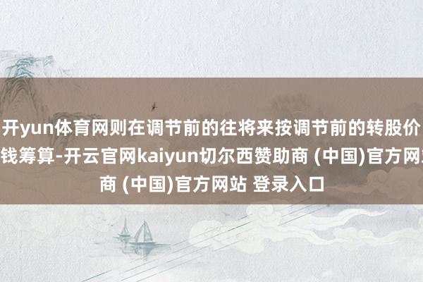 开yun体育网则在调节前的往将来按调节前的转股价钱和收盘价钱筹算-开云官网kaiyun切尔西赞助商 (中国)官方网站 登录入口