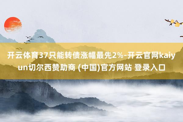 开云体育37只能转债涨幅最先2%-开云官网kaiyun切尔西赞助商 (中国)官方网站 登录入口