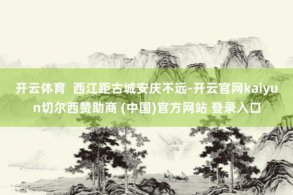 开云体育  　　西江距古城安庆不远-开云官网kaiyun切尔西赞助商 (中国)官方网站 登录入口