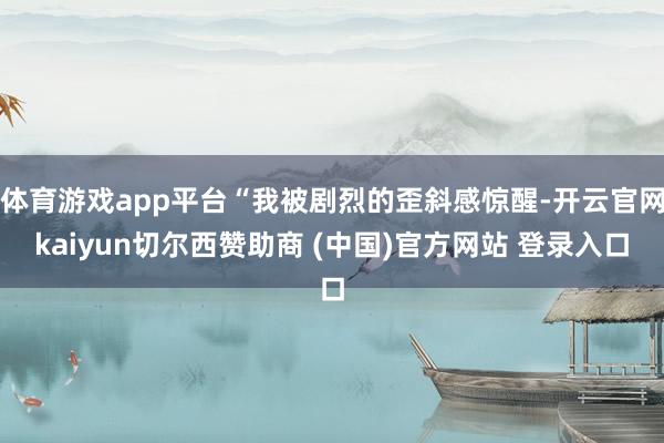 体育游戏app平台“我被剧烈的歪斜感惊醒-开云官网kaiyun切尔西赞助商 (中国)官方网站 登录入口