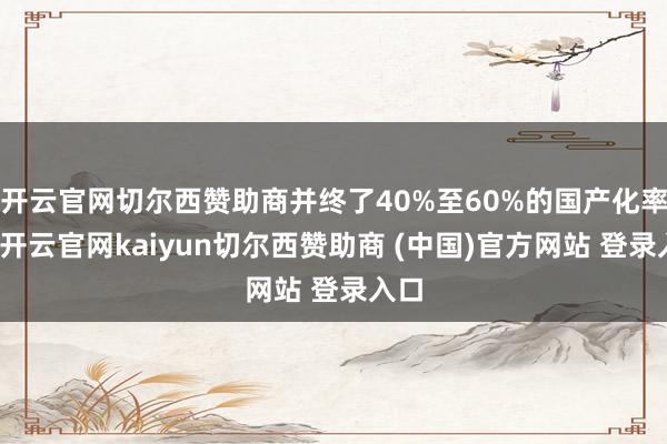 开云官网切尔西赞助商并终了40%至60%的国产化率比-开云官网kaiyun切尔西赞助商 (中国)官方网站 登录入口