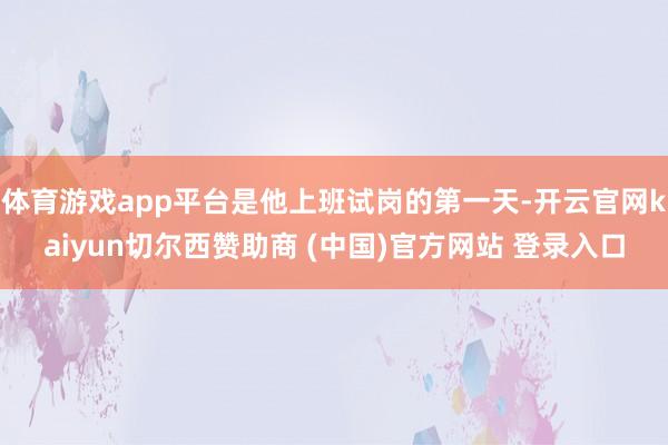 体育游戏app平台是他上班试岗的第一天-开云官网kaiyun切尔西赞助商 (中国)官方网站 登录入口