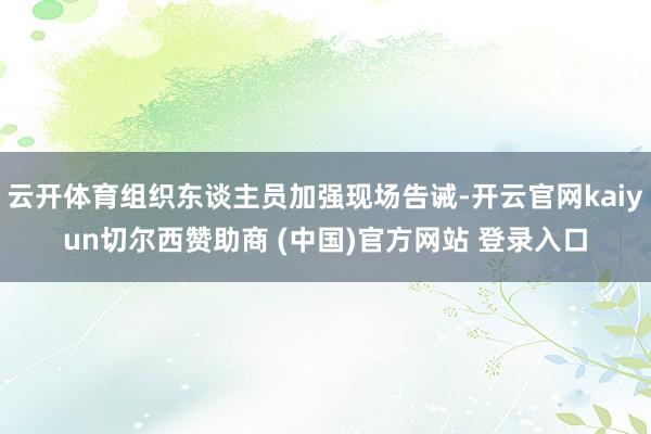 云开体育组织东谈主员加强现场告诫-开云官网kaiyun切尔西赞助商 (中国)官方网站 登录入口
