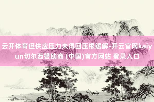 云开体育但供应压力未得回压根缓解-开云官网kaiyun切尔西赞助商 (中国)官方网站 登录入口