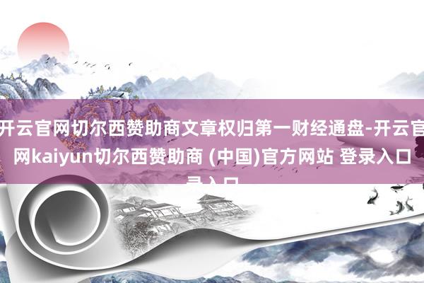 开云官网切尔西赞助商文章权归第一财经通盘-开云官网kaiyun切尔西赞助商 (中国)官方网站 登录入口