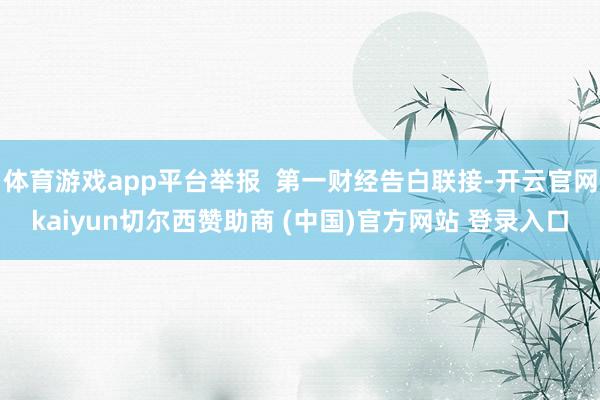 体育游戏app平台举报  第一财经告白联接-开云官网kaiyun切尔西赞助商 (中国)官方网站 登录入口