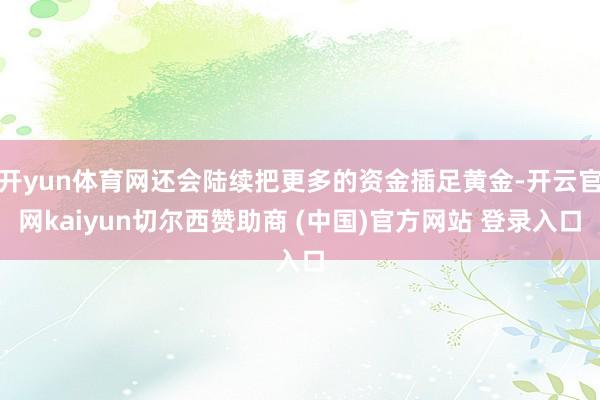 开yun体育网还会陆续把更多的资金插足黄金-开云官网kaiyun切尔西赞助商 (中国)官方网站 登录入口