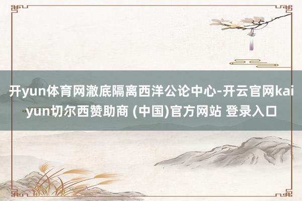 开yun体育网澈底隔离西洋公论中心-开云官网kaiyun切尔西赞助商 (中国)官方网站 登录入口