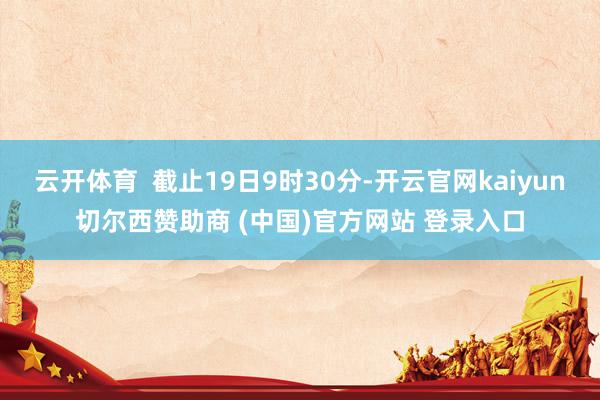 云开体育  截止19日9时30分-开云官网kaiyun切尔西赞助商 (中国)官方网站 登录入口