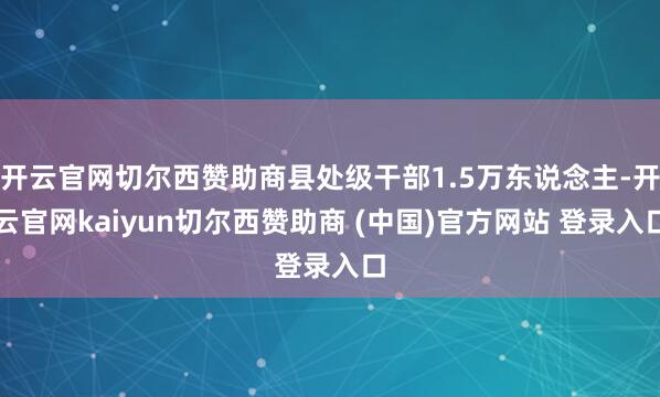 开云官网切尔西赞助商县处级干部1.5万东说念主-开云官网kaiyun切尔西赞助商 (中国)官方网站 登录入口