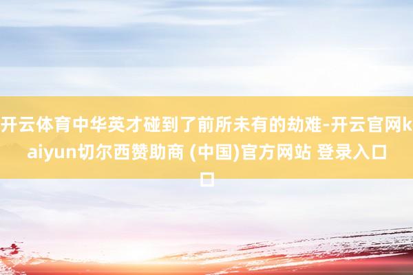 开云体育中华英才碰到了前所未有的劫难-开云官网kaiyun切尔西赞助商 (中国)官方网站 登录入口