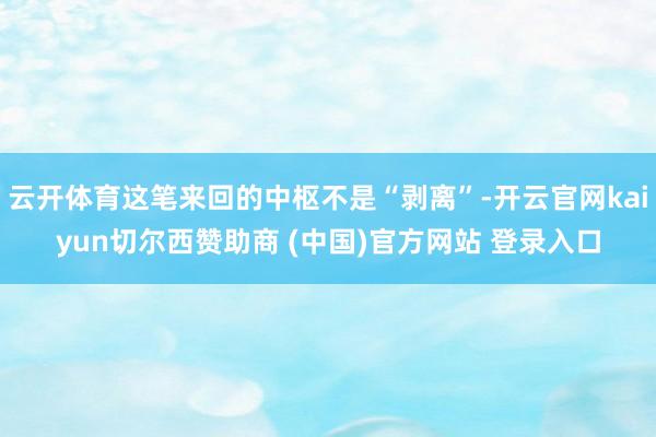 云开体育这笔来回的中枢不是“剥离”-开云官网kaiyun切尔西赞助商 (中国)官方网站 登录入口
