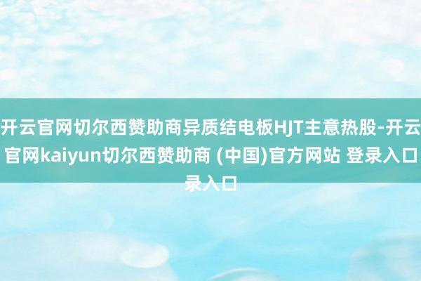 开云官网切尔西赞助商异质结电板HJT主意热股-开云官网kaiyun切尔西赞助商 (中国)官方网站 登录入口