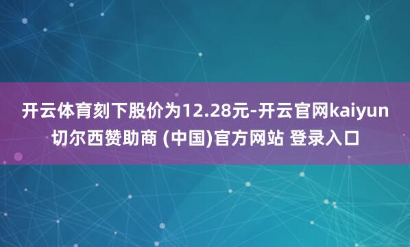 开云体育刻下股价为12.28元-开云官网kaiyun切尔西赞助商 (中国)官方网站 登录入口