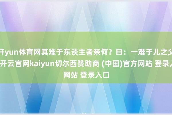开yun体育网其难于东谈主者奈何？曰：一难于儿之父母-开云官网kaiyun切尔西赞助商 (中国)官方网站 登录入口