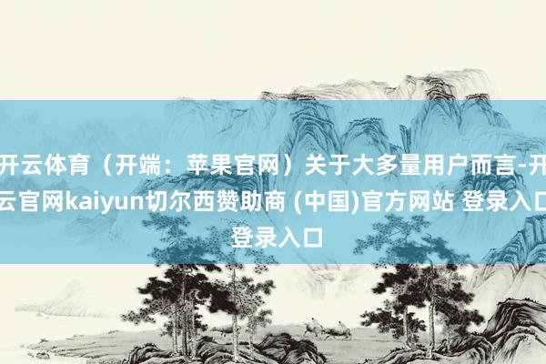 开云体育（开端：苹果官网）关于大多量用户而言-开云官网kaiyun切尔西赞助商 (中国)官方网站 登录入口