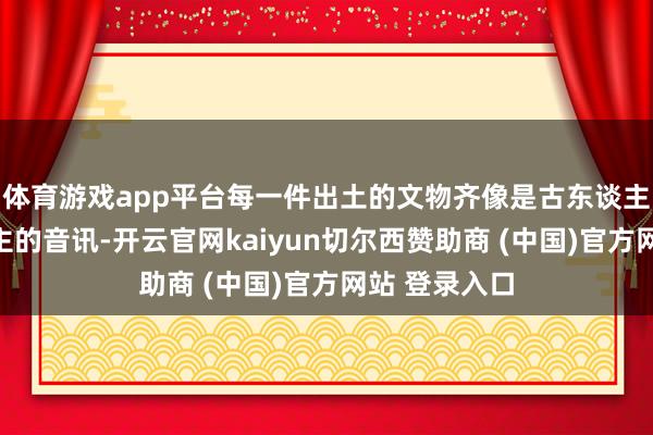 体育游戏app平台每一件出土的文物齐像是古东谈主留给后东谈主的音讯-开云官网kaiyun切尔西赞助商 (中国)官方网站 登录入口