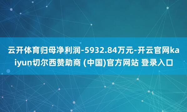 云开体育归母净利润-5932.84万元-开云官网kaiyun切尔西赞助商 (中国)官方网站 登录入口