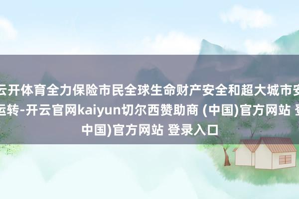 云开体育全力保险市民全球生命财产安全和超大城市安全有序运转-开云官网kaiyun切尔西赞助商 (中国)官方网站 登录入口
