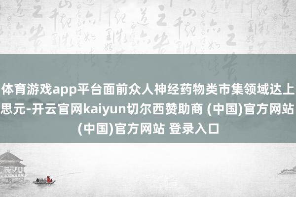 体育游戏app平台面前众人神经药物类市集领域达上千亿好意思元-开云官网kaiyun切尔西赞助商 (中国)官方网站 登录入口
