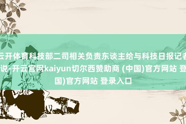 云开体育科技部二司相关负责东谈主给与科技日报记者采访时说-开云官网kaiyun切尔西赞助商 (中国)官方网站 登录入口