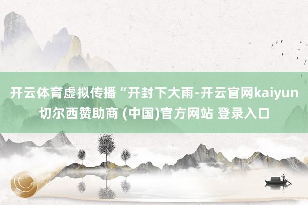 开云体育虚拟传播“开封下大雨-开云官网kaiyun切尔西赞助商 (中国)官方网站 登录入口