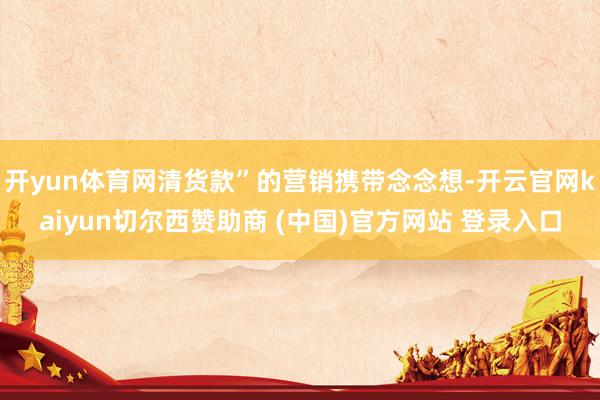 开yun体育网清货款”的营销携带念念想-开云官网kaiyun切尔西赞助商 (中国)官方网站 登录入口