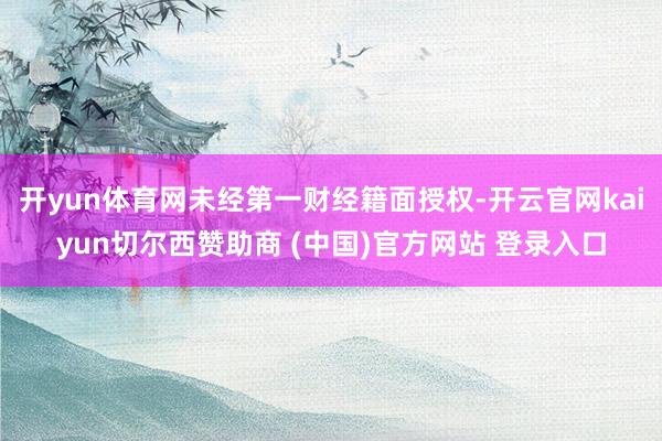 开yun体育网未经第一财经籍面授权-开云官网kaiyun切尔西赞助商 (中国)官方网站 登录入口