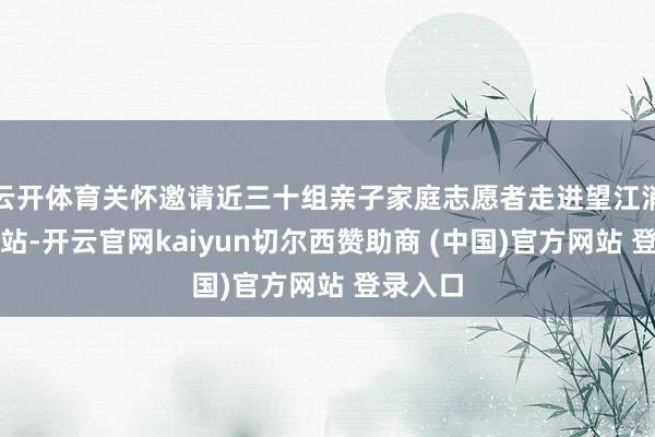 云开体育关怀邀请近三十组亲子家庭志愿者走进望江消防解救站-开云官网kaiyun切尔西赞助商 (中国)官方网站 登录入口