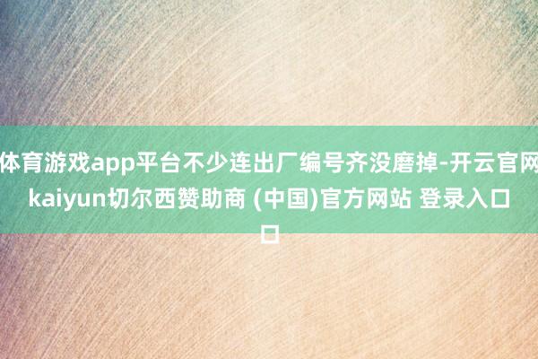 体育游戏app平台不少连出厂编号齐没磨掉-开云官网kaiyun切尔西赞助商 (中国)官方网站 登录入口