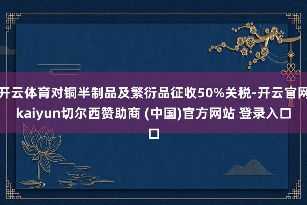 开云体育对铜半制品及繁衍品征收50%关税-开云官网kaiyun切尔西赞助商 (中国)官方网站 登录入口