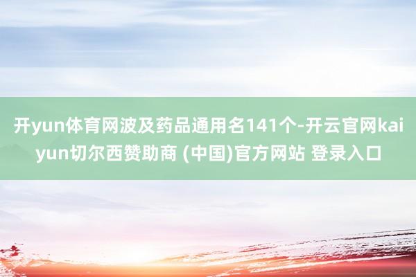 开yun体育网波及药品通用名141个-开云官网kaiyun切尔西赞助商 (中国)官方网站 登录入口